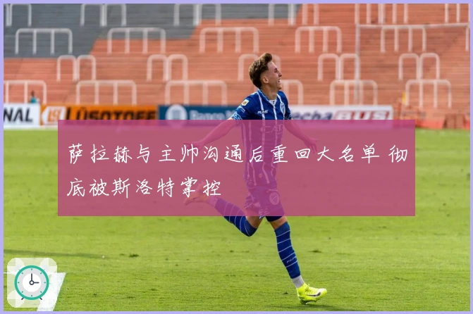 萨拉赫与主帅沟通后重回大名单 彻底被斯洛特掌控