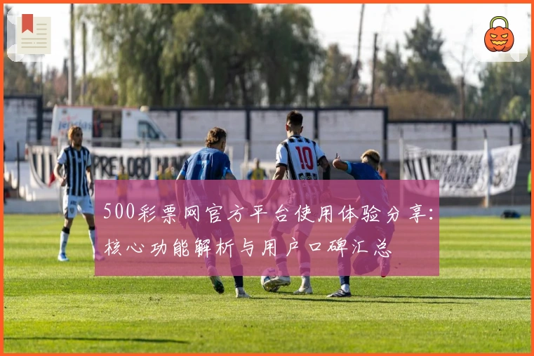500彩票网官方平台使用体验分享：核心功能解析与用户口碑汇总