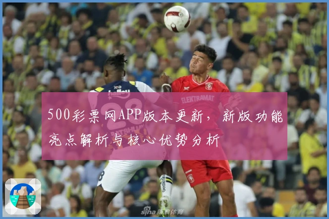 500彩票网APP版本更新，新版功能亮点解析与核心优势分析