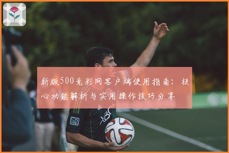 新版500竞彩网客户端使用指南：核心功能解析与实用操作技巧分享