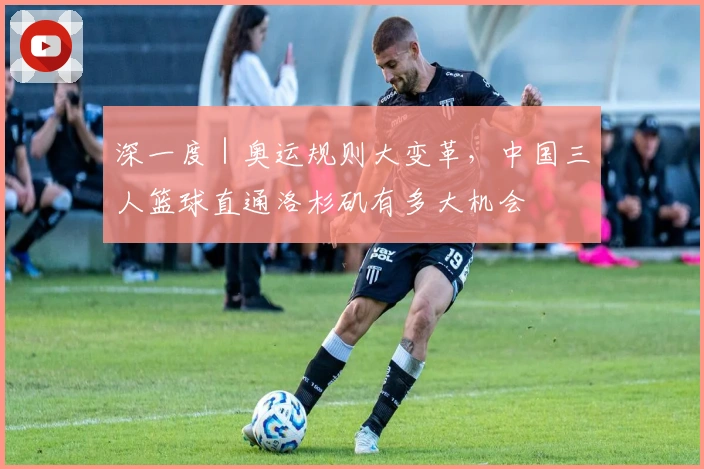 深一度｜奥运规则大变革，中国三人篮球直通洛杉矶有多大机会