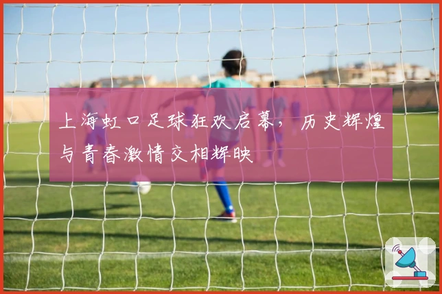 上海虹口足球狂欢启幕，历史辉煌与青春激情交相辉映