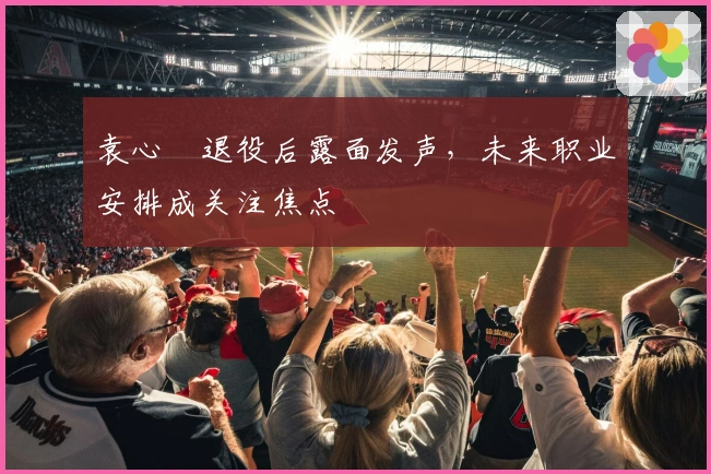 袁心玥退役后露面发声，未来职业安排成关注焦点