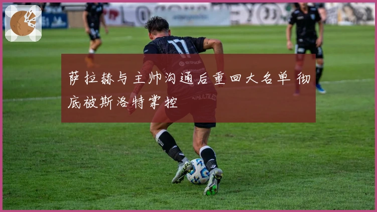 萨拉赫与主帅沟通后重回大名单 彻底被斯洛特掌控