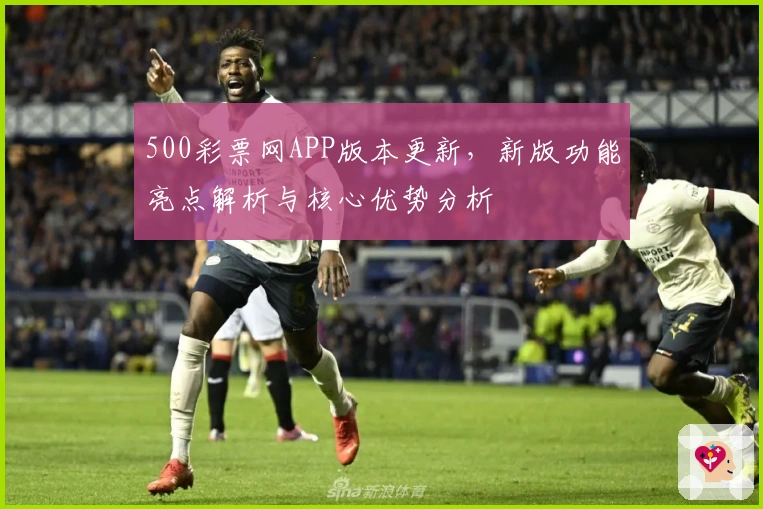 500彩票网APP版本更新，新版功能亮点解析与核心优势分析