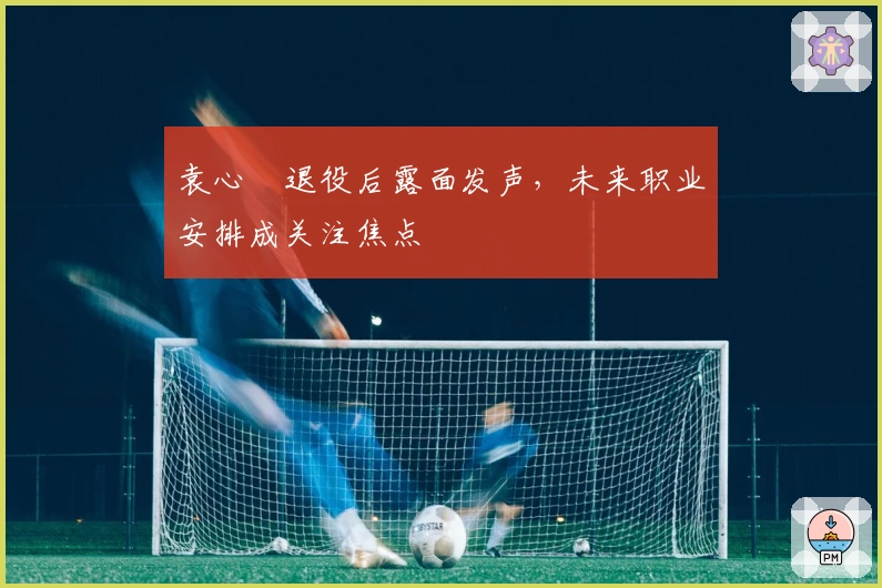 袁心玥退役后露面发声，未来职业安排成关注焦点