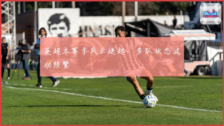 英超本赛季风云迭起，多队状态波动频繁