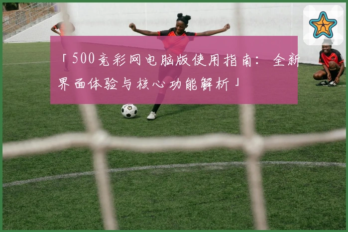 「500竞彩网电脑版使用指南：全新界面体验与核心功能解析」